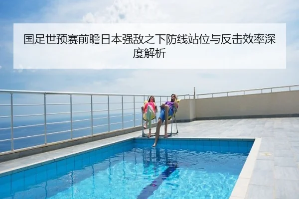 国足世预赛前瞻日本强敌之下防线站位与反击效率深度解析