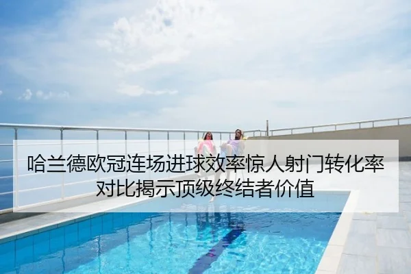 哈兰德欧冠连场进球效率惊人射门转化率对比揭示顶级终结者价值